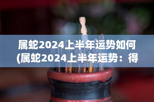 属蛇2024上半年运势如何(属蛇2024上半年运势：得势图升 幸福高速来)