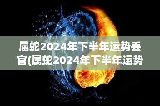 属蛇2024年下半年运势丢官(属蛇2024年下半年运势解析)