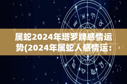 属蛇2024年塔罗牌感情运势(2024年属蛇人感情运：塔罗牌预测)