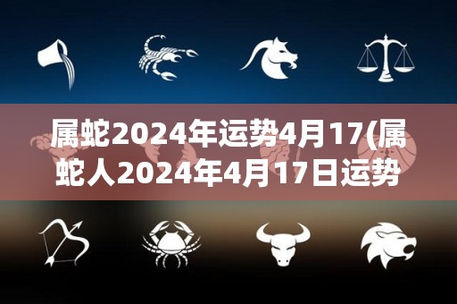 属蛇2024年运势4月17(属蛇人2024年4月17日运势如何？)