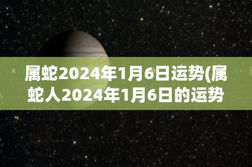 属蛇2024年1月6日运势(属蛇人2024年1月6日的运势如何？)