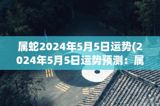 属蛇2024年5月5日运势(2024年5月5日运势预测：属蛇人将迎来事业上的成功。)