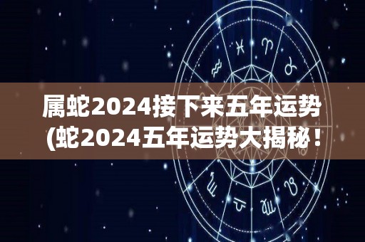 属蛇2024接下来五年运势(蛇2024五年运势大揭秘！)