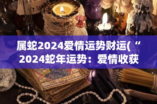 属蛇2024爱情运势财运(“2024蛇年运势：爱情收获丰盈，财运蒸蒸日上！”)