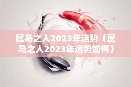 属马之人2023年运势（属马之人2023年运势如何）