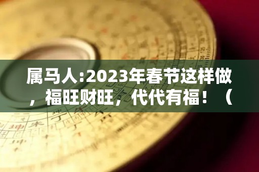 属马人:2023年春节这样做，福旺财旺，代代有福！（属马2023年运势及运程2023年属马人的全年运势）