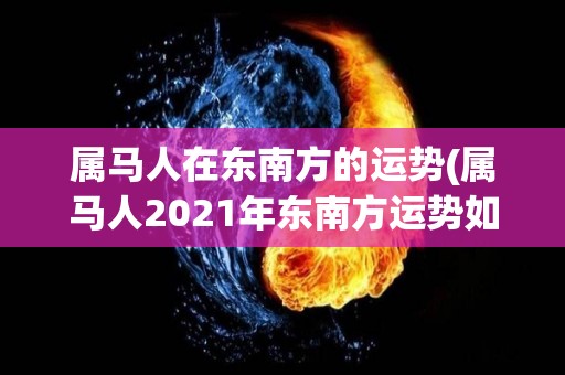 属马人在东南方的运势(属马人2021年东南方运势如何？)