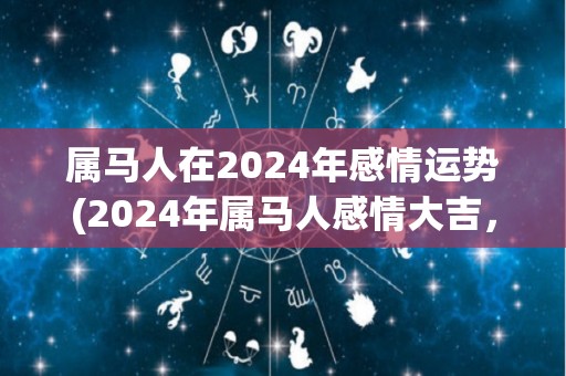 属马人在2024年感情运势(2024年属马人感情大吉，桃花运强劲！)