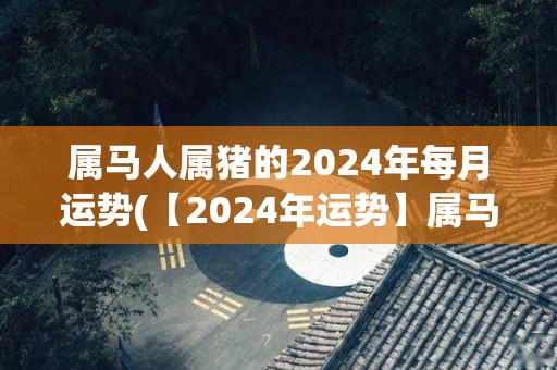 属马人属猪的2024年每月运势(【2024年运势】属马人属猪每月解析直播！)