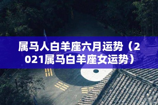 属马人白羊座六月运势（2021属马白羊座女运势）