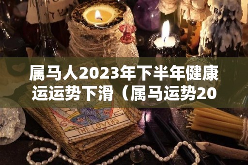 属马人2023年下半年健康运运势下滑（属马运势2023年运势每月运势）