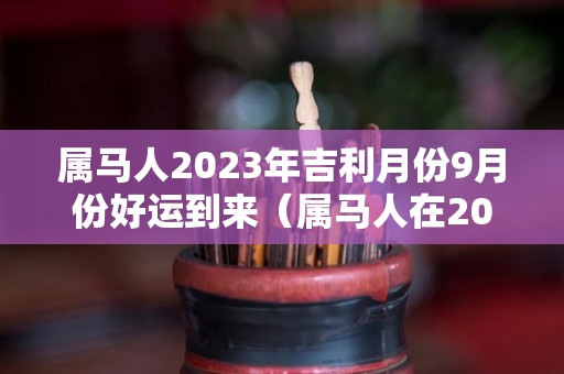 属马人2023年吉利月份9月份好运到来（属马人在2023）