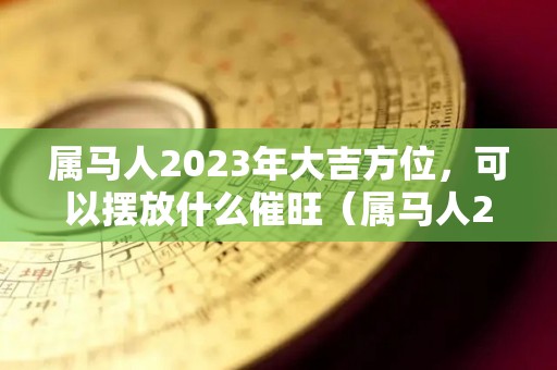 属马人2023年大吉方位，可以摆放什么催旺（属马人2023年的运气和财运）