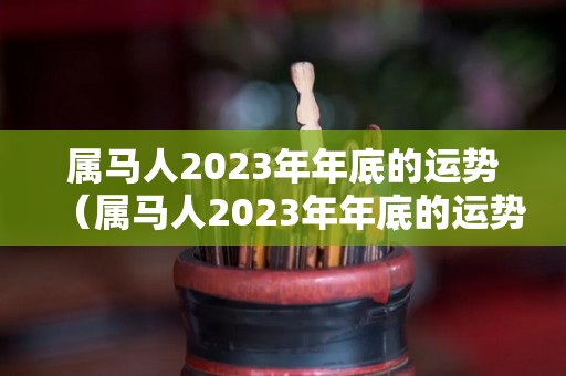 属马人2023年年底的运势（属马人2023年年底的运势及运程）