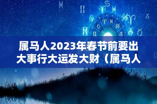 属马人2023年春节前要出大事行大运发大财（属马人在2023年的运势）