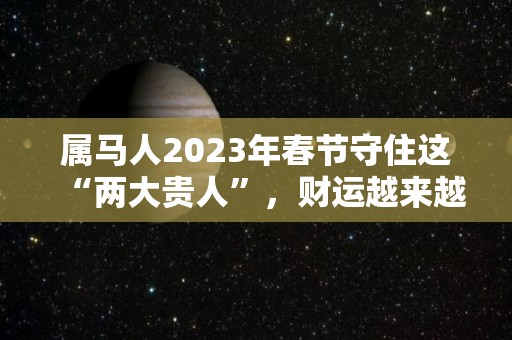 属马人2023年春节守住这“两大贵人”，财运越来越旺！（属马人2023年运势详解）