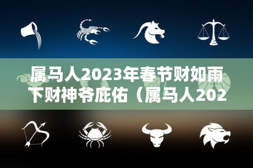 属马人2023年春节财如雨下财神爷庇佑（属马人2023年运势详解）