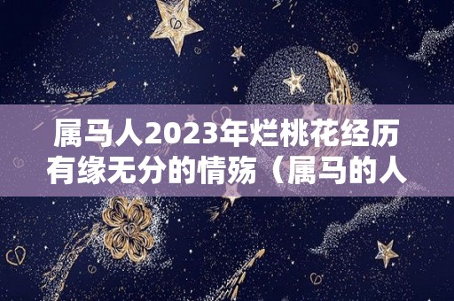 属马人2023年烂桃花经历有缘无分的情殇（属马的人2023年的感情婚姻）