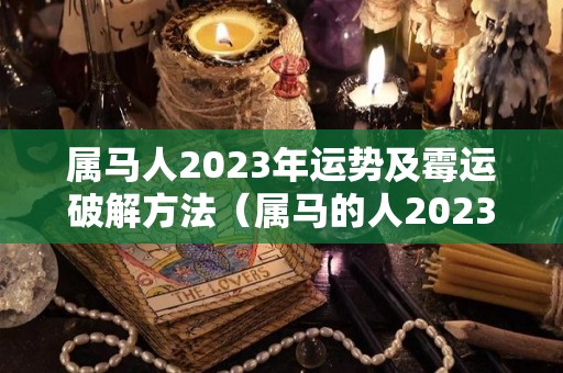 属马人2023年运势及霉运破解方法（属马的人2023年的运势）