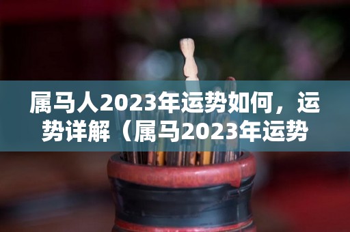 属马人2023年运势如何，运势详解（属马2023年运势详解全年运程完整版）