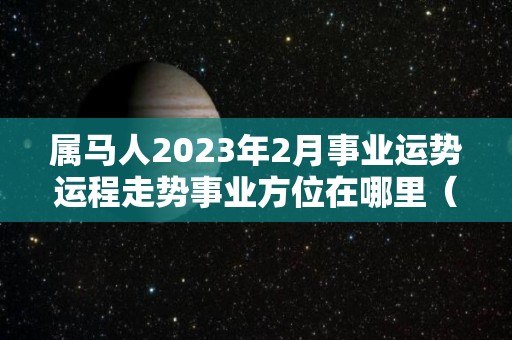 属马人2023年2月事业运势运程走势事业方位在哪里（属马2023年运势及运程2023年属马人的全年运势）