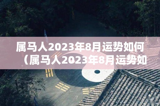 属马人2023年8月运势如何（属马人2023年8月运势如何看）