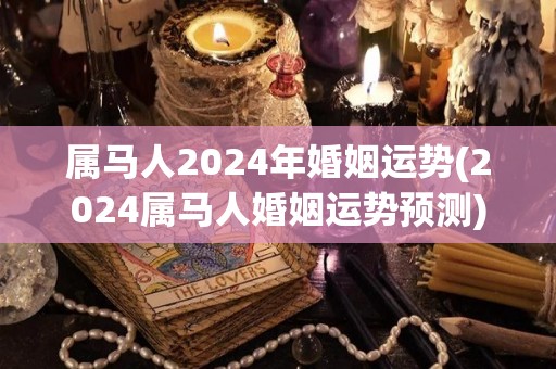 属马人2024年婚姻运势(2024属马人婚姻运势预测)