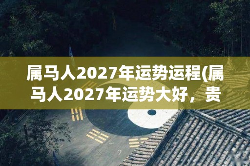 属马人2027年运势运程(属马人2027年运势大好，贵人相助，事业顺遂)