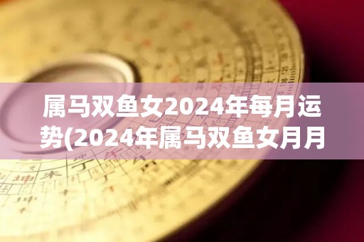 属马双鱼女2024年每月运势(2024年属马双鱼女月月通透，财运旺盛)