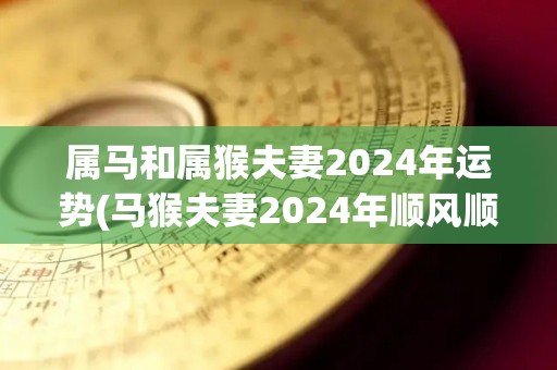 属马和属猴夫妻2024年运势(马猴夫妻2024年顺风顺水，事业家庭皆兴旺)