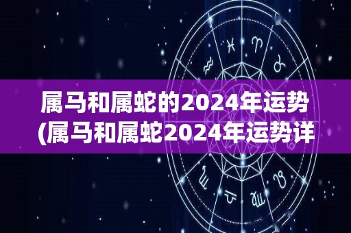 属马和属蛇的2024年运势(属马和属蛇2024年运势详解)