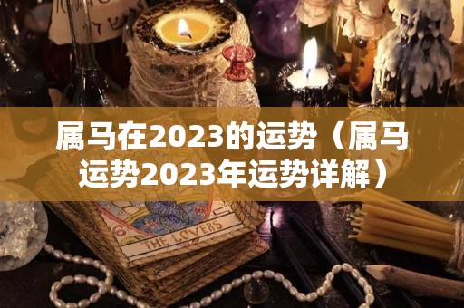 属马在2023的运势（属马运势2023年运势详解）