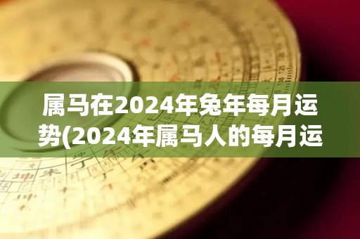 属马在2024年兔年每月运势(2024年属马人的每月运势：跃躍兔年，马运亨通！)