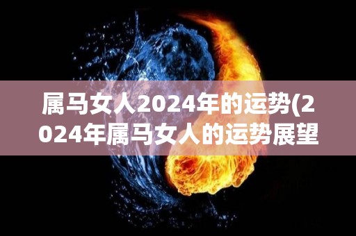 属马女人2024年的运势(2024年属马女人的运势展望)