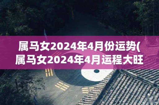 属马女2024年4月份运势(属马女2024年4月运程大旺，贵人扶持，财运亨通！)