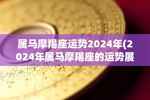 属马摩羯座运势2024年(2024年属马摩羯座的运势展望)