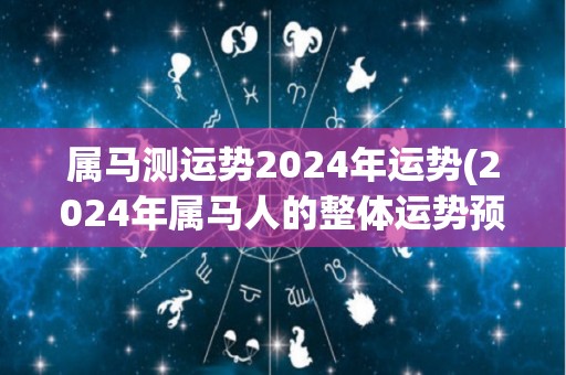 属马测运势2024年运势(2024年属马人的整体运势预测)