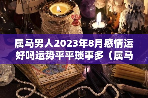 属马男人2023年8月感情运好吗运势平平琐事多（属马2023年婚姻运势）