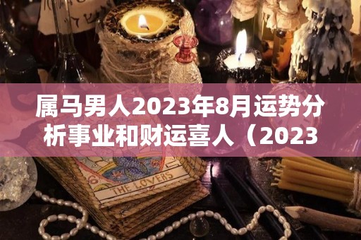 属马男人2023年8月运势分析事业和财运喜人（2023年属马人每月运势详解）