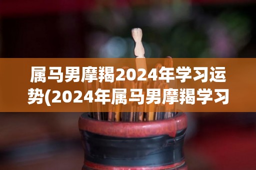 属马男摩羯2024年学习运势(2024年属马男摩羯学习运势预测)