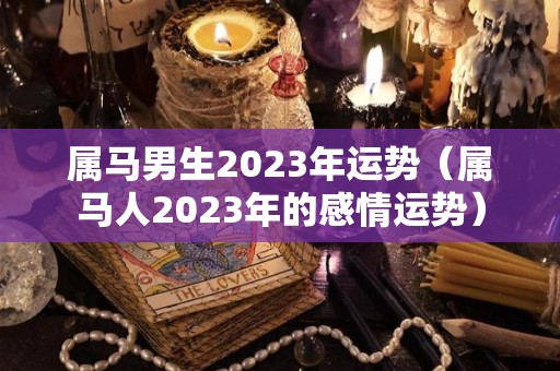 属马男生2023年运势（属马人2023年的感情运势）