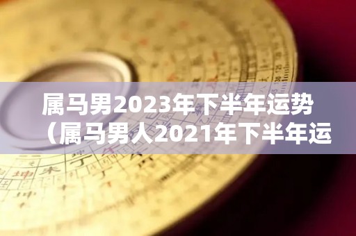 属马男2023年下半年运势（属马男人2021年下半年运势及运程）