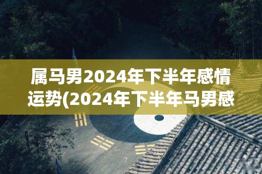 属马男2024年下半年感情运势(2024年下半年马男感情运势大好)