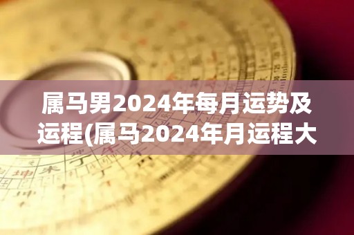 属马男2024年每月运势及运程(属马2024年月运程大揭秘！)