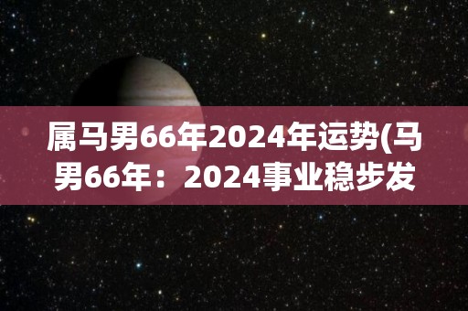 属马男66年2024年运势(马男66年：2024事业稳步发展，健康需警惕)