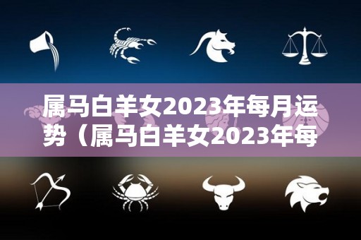 属马白羊女2023年每月运势（属马白羊女2023年每月运势怎么样）