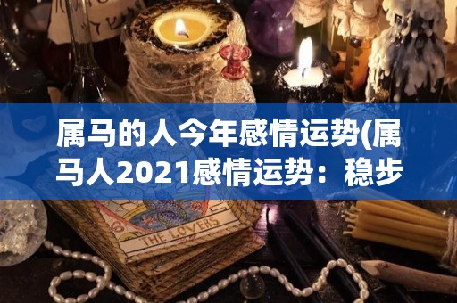 属马的人今年感情运势(属马人2021感情运势：稳步前进，如愿以偿)