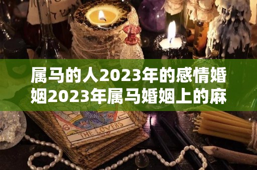 属马的人2023年的感情婚姻2023年属马婚姻上的麻烦（属马在2023年全年运势如何）