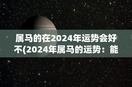 属马的在2024年运势会好不(2024年属马的运势：能量旺盛，开心幸福)