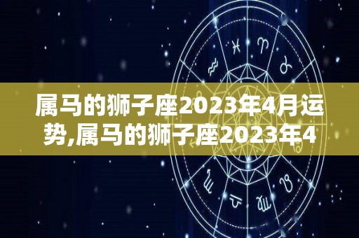 属马的狮子座2023年4月运势,属马的狮子座2023年4月运势，属马狮子座2023年4月运势